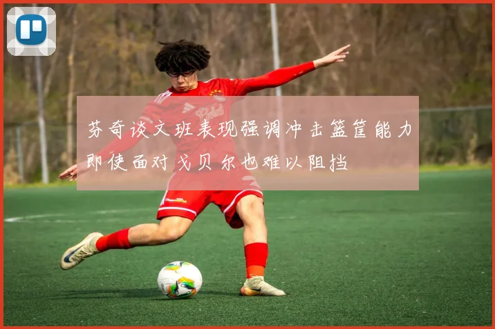 芬奇谈文班表现强调冲击篮筐能力即使面对戈贝尔也难以阻挡