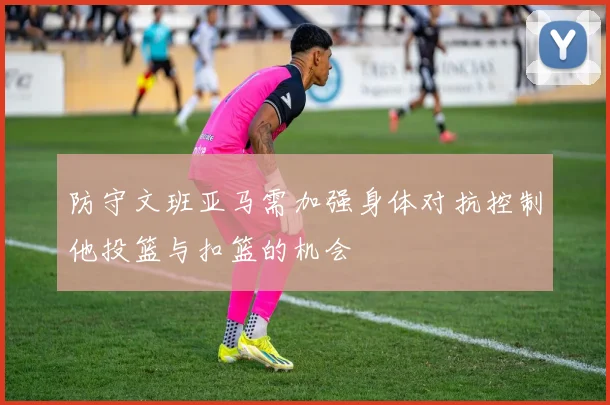 防守文班亚马需加强身体对抗控制他投篮与扣篮的机会