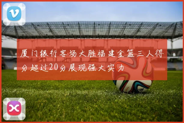 厦门银行客场大胜福建金篮三人得分超过20分展现强大实力