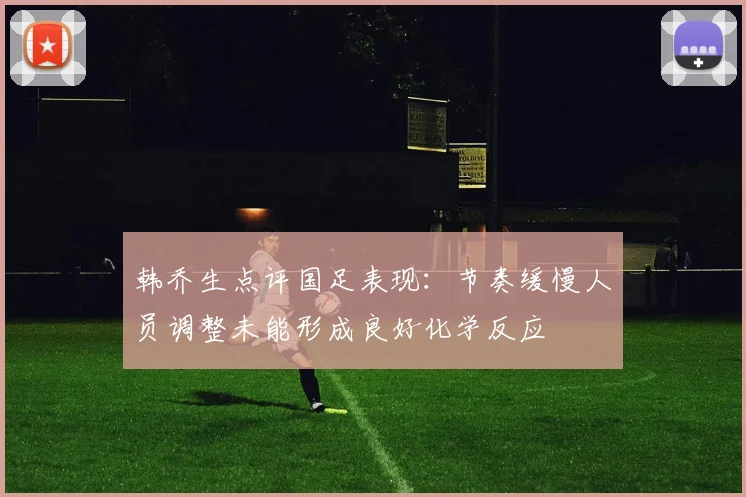 韩乔生点评国足表现：节奏缓慢人员调整未能形成良好化学反应