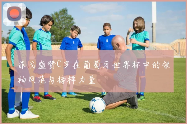 菲戈盛赞C罗在葡萄牙世界杯中的领袖风范与榜样力量