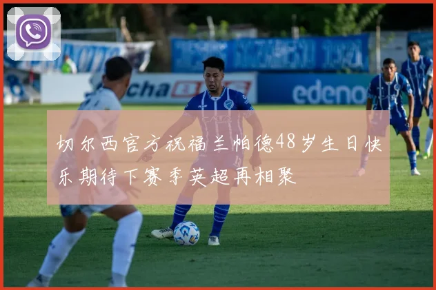 切尔西官方祝福兰帕德48岁生日快乐期待下赛季英超再相聚