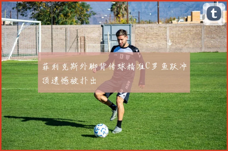 菲利克斯外脚背传球精准C罗鱼跃冲顶遗憾被扑出