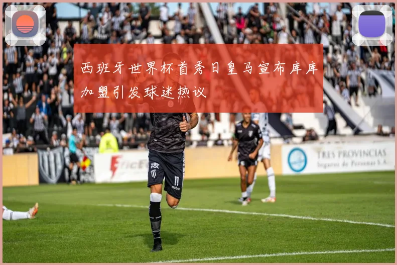 西班牙世界杯首秀日皇马宣布库库加盟引发球迷热议
