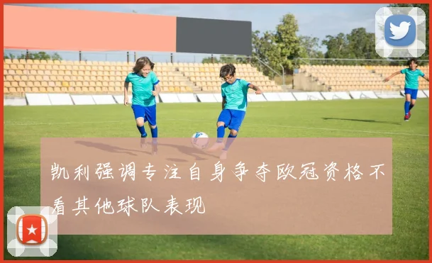 凯利强调专注自身争夺欧冠资格不看其他球队表现
