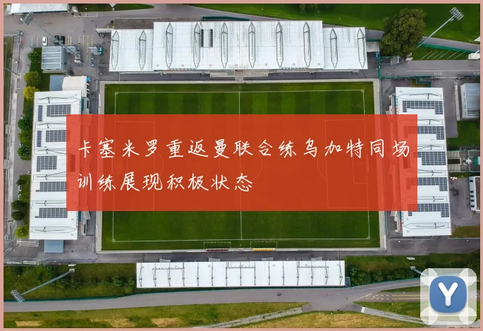 卡塞米罗重返曼联合练乌加特同场训练展现积极状态