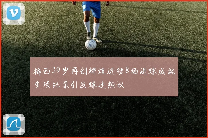 梅西39岁再创辉煌连续8场进球成就多项纪录引发球迷热议