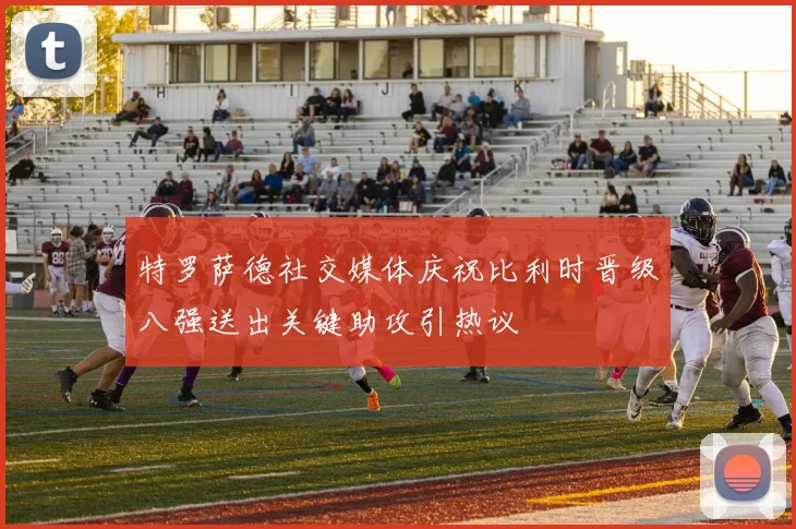 特罗萨德社交媒体庆祝比利时晋级八强送出关键助攻引热议