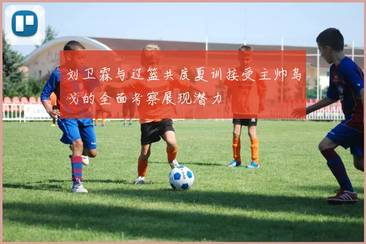 刘卫霖与辽篮共度夏训接受主帅乌戈的全面考察展现潜力