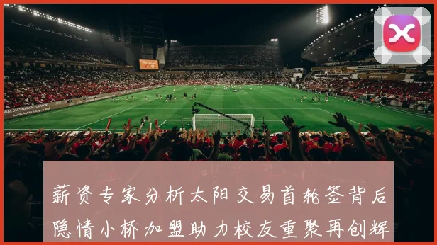 薪资专家分析太阳交易首轮签背后隐情小桥加盟助力校友重聚再创辉煌