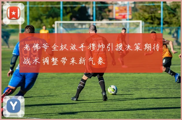 老佛爷全权放手穆帅引援决策期待战术调整带来新气象