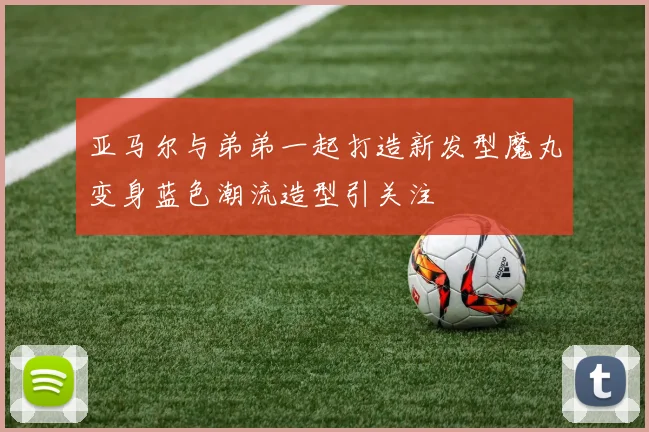亚马尔与弟弟一起打造新发型魔丸变身蓝色潮流造型引关注