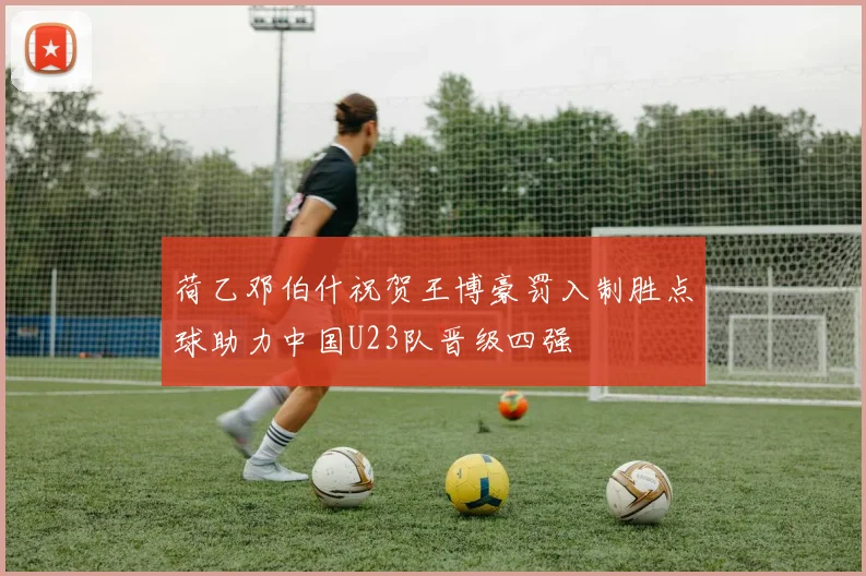 荷乙邓伯什祝贺王博豪罚入制胜点球助力中国U23队晋级四强