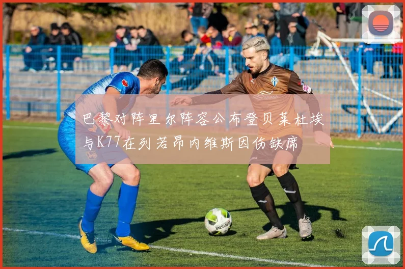 巴黎对阵里尔阵容公布登贝莱杜埃与K77在列若昂内维斯因伤缺席