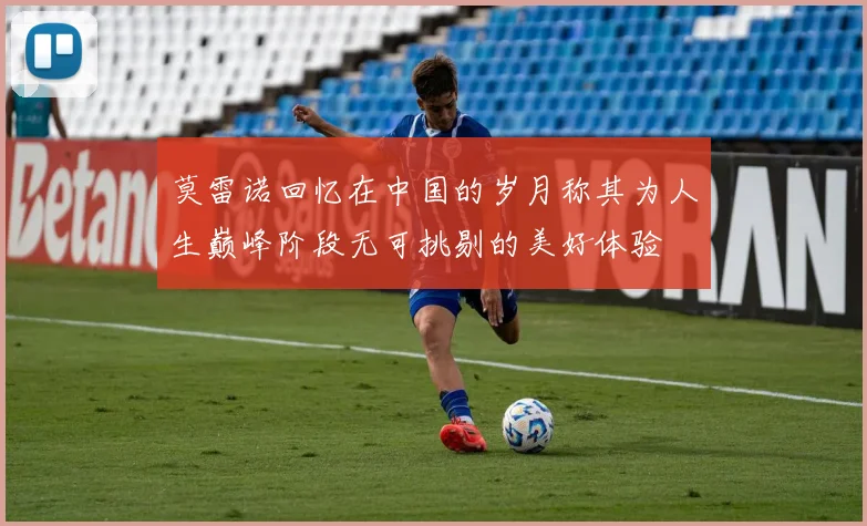 莫雷诺回忆在中国的岁月称其为人生巅峰阶段无可挑剔的美好体验