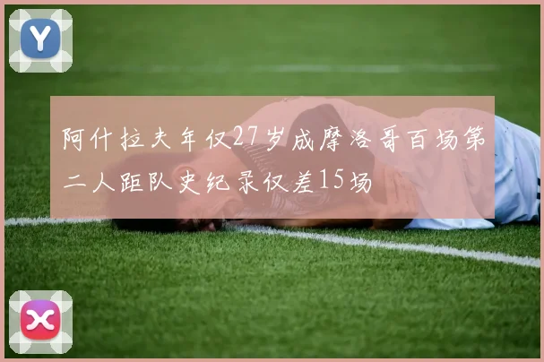 阿什拉夫年仅27岁成摩洛哥百场第二人距队史纪录仅差15场