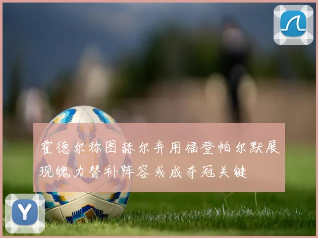 霍德尔称图赫尔弃用福登帕尔默展现魄力替补阵容或成夺冠关键