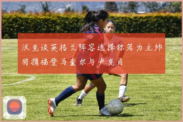 沃克谈英格兰阵容选择称若为主帅将携福登马奎尔与卢克肖