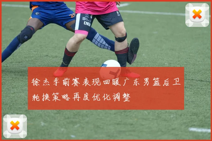 徐杰季前赛表现回暖广东男篮后卫轮换策略再度优化调整