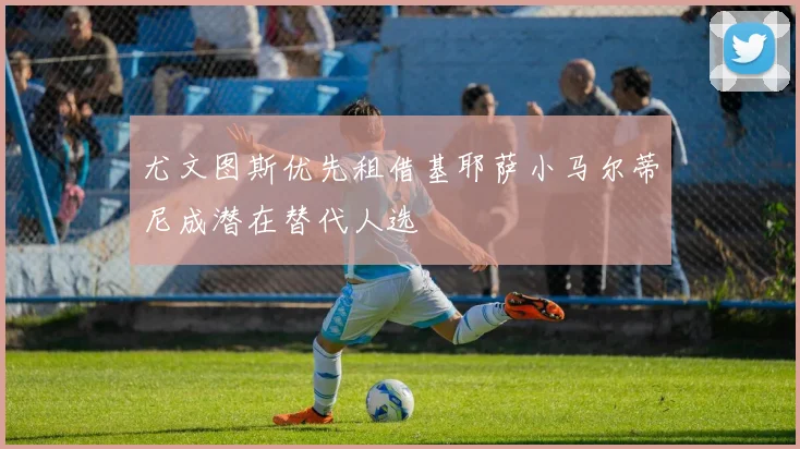 尤文图斯优先租借基耶萨小马尔蒂尼成潜在替代人选