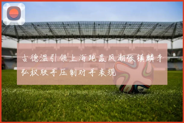 古德温引领上海跑轰风潮张镇麟李弘权联手压制对手表现