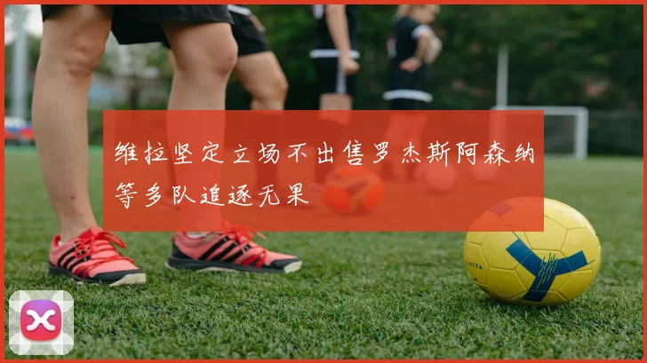 维拉坚定立场不出售罗杰斯阿森纳等多队追逐无果
