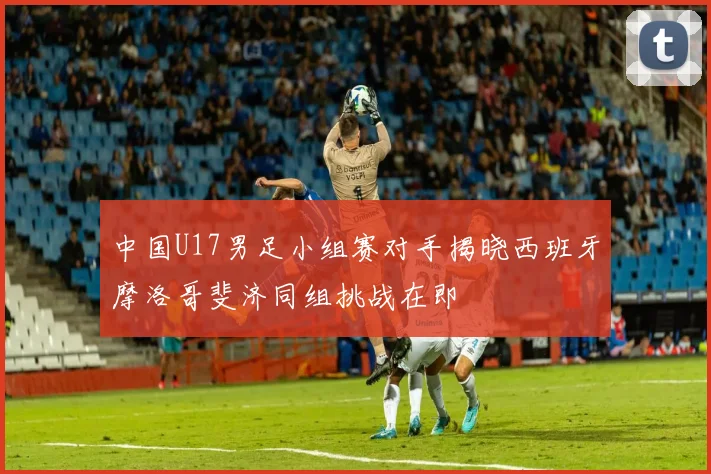 中国U17男足小组赛对手揭晓西班牙摩洛哥斐济同组挑战在即