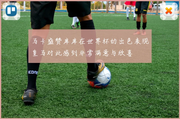 马卡盛赞库库在世界杯的出色表现皇马对此感到非常满意与欣喜